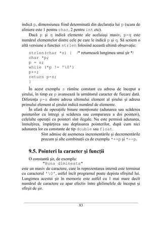 indică p, dimensiunea fiind determinată din declaraţia lui p (scara de
aliniere este 1 pentru char, 2 pentru int etc).
     Dacă p şi q indică elemente ale aceluiaşi masiv, p-q este
numărul elementelor dintre cele pe care le indică p şi q. Să scriem o
altă versiune a funcţiei strlen folosind această ultimă observaţie:
    strlen(char *s) { /* returnează lungimea unui şir */
    char *p;
    p = s;
    while (*p != '0')
    p++;
    return p-s;
    }
    În acest exemplu s rămîne constant cu adresa de început a
şirului, în timp ce p avansează la următorul caracter de fiecare dată.
Diferenţa p-s dintre adresa ultimului element al şirului şi adresa
primului element al şirului indică numărul de elemente.
    În afară de operaţiile binare menţionate (adunarea sau scăderea
pointerilor cu întregi şi scăderea sau compararea a doi pointeri),
celelalte operaţii cu pointeri sînt ilegale. Nu este permisă adunarea,
înmulţirea, împărţirea sau deplasarea pointerilor, după cum nici
adunarea lor cu constante de tip double sau float.
             Sînt admise de asemenea incrementările şi decrementările
             precum şi alte combinaţii ca de exemplu *++p şi *--p.

    9.5. Pointeri la caracter şi funcţii
     O constantă şir, de exemplu:
               "Buna dimineata"
este un masiv de caractere, care în reprezentarea internă este terminat
cu caracterul '0', astfel încît programul poate depista sfîrşitul lui.
Lungimea acestui şir în memorie este astfel cu 1 mai mare decît
numărul de caractere ce apar efectiv între ghilimelele de început şi
sfîrşit de şir.

 __________________________________________________________________________
                                    83
 