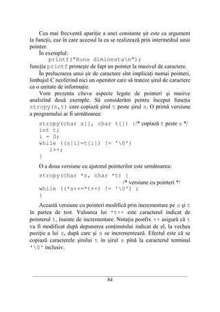 Cea mai frecventă apariţie a unei constante şir este ca argument
la funcţii, caz în care accesul la ea se realizează prin intermediul unui
pointer.
     În exemplul:
         printf("Buna dimineatan");
funcţia printf primeşte de fapt un pointer la masivul de caractere.
     În prelucrarea unui şir de caractere sînt implicaţi numai pointeri,
limbajul C neoferind nici un operator care să trateze şirul de caractere
ca o unitate de informaţie.
     Vom prezenta cîteva aspecte legate de pointeri şi masive
analizînd două exemple. Să considerăm pentru început funcţia
strcpy(s,t) care copiază şirul t peste şirul s. O primă versiune
a programului ar fi următoarea:
    strcpy(char s[], char t[]) {/* copiază t peste s */
    int t;
    i = 0;
    while ((s[i]=t[i]) != '0')
       i++;
    }
    O a doua versiune cu ajutorul pointerilor este următoarea:
    strcpy(char *s, char *t) {
                            /* versiune cu pointeri */
    while ((*s++=*t++) != '0') ;
    }
    Această versiune cu pointeri modifică prin incrementare pe s şi t
în partea de test. Valoarea lui *t++ este caracterul indicat de
pointerul t, înainte de incrementare. Notaţia postfix ++ asigură că t
va fi modificat după depunerea conţinutului indicat de el, la vechea
poziţie a lui s, după care şi s se incrementează. Efectul este că se
copiază caracterele şirului t în şirul s pînă la caracterul terminal
'0' inclusiv.



 __________________________________________________________________________
                                    84
 