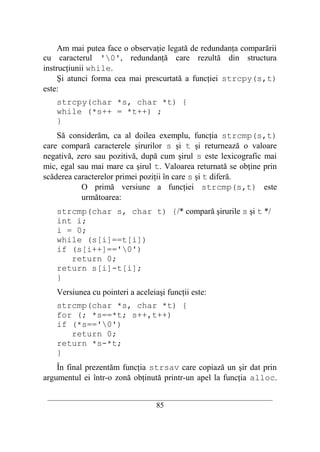 Am mai putea face o observaţie legată de redundanţa comparării
cu caracterul '0', redundanţă care rezultă din structura
instrucţiunii while.
     Şi atunci forma cea mai prescurtată a funcţiei strcpy(s,t)
este:
    strcpy(char *s, char *t) {
    while (*s++ = *t++) ;
    }
    Să considerăm, ca al doilea exemplu, funcţia strcmp(s,t)
care compară caracterele şirurilor s şi t şi returnează o valoare
negativă, zero sau pozitivă, după cum şirul s este lexicografic mai
mic, egal sau mai mare ca şirul t. Valoarea returnată se obţine prin
scăderea caracterelor primei poziţii în care s şi t diferă.
           O primă versiune a funcţiei strcmp(s,t) este
           următoarea:
    strcmp(char s, char t) {/* compară şirurile s şi t */
    int i;
    i = 0;
    while (s[i]==t[i])
    if (s[i++]=='0')
       return 0;
    return s[i]-t[i];
    }
    Versiunea cu pointeri a aceleiaşi funcţii este:
    strcmp(char *s, char *t) {
    for (; *s==*t; s++,t++)
    if (*s=='0')
       return 0;
    return *s-*t;
    }
    În final prezentăm funcţia strsav care copiază un şir dat prin
argumentul ei într-o zonă obţinută printr-un apel la funcţia alloc.

 __________________________________________________________________________
                                    85
 