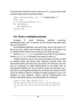 Ea returnează un pointer la şirul copiat sau NULL, dacă nu mai există
suficient spaţiu pentru memorarea şirului.
    char *strsav(char *s) { /* copiază şirul s */
    char *p;
    p = alloc(strlen(s)+1);
    if (p!=NULL)
       strcpy(p,s);
    return p;
    }

    9.6. Masive multidimensionale
    Limbajul      C      oferă    facilitatea    utilizării   masivelor
multidimensionale, deşi în practică ele sînt folosite mai puţin decît
masivele de pointeri.
    Să considerăm problema conversiei datei, de la zi din lună, la zi
din an şi invers, ţinînd cont de faptul că anul poate să fie bisect sau
nu. Definim două funcţii care să realizeze cele două conversii.
    Funcţia day_of_year converteşte ziua şi luna în ziua anului şi
funcţia month_day converteşte ziua anului în lună şi zi.
    Ambele funcţii au nevoie de aceeaşi informaţie şi anume un tabel
cu numărul zilelor din fiecare lună. Deoarece numărul zilelor din
lună diferă pentru anii bisecţi de cele pentru anii nebisecţi este mai
uşor să considerăm un tabel bidimensional în care prima linie să
corespundă numărului de zile ale lunilor pentru anii nebisecţi, iar a
doua linie să corespundă numărului de zile pentru anii bisecţi. În felul
acesta nu trebuie să ţinem o evidenţă în timpul calculului a ceea ce se
întîmplă cu luna februarie. Atunci masivul bidimensional care
conţine informaţiile pentru cele două funcţii este următorul:
    static int day_tab[2][13] = {
    {0,31,28,31,30,31,30,31,31,30,31,30,31},
    {0,31,29,31,30,31,30,31,31,30,31,30,31}
    };


 __________________________________________________________________________
                                    86
 