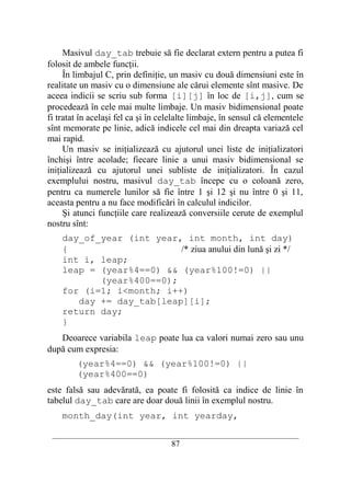 Masivul day_tab trebuie să fie declarat extern pentru a putea fi
folosit de ambele funcţii.
     În limbajul C, prin definiţie, un masiv cu două dimensiuni este în
realitate un masiv cu o dimensiune ale cărui elemente sînt masive. De
aceea indicii se scriu sub forma [i][j] în loc de [i,j], cum se
procedează în cele mai multe limbaje. Un masiv bidimensional poate
fi tratat în acelaşi fel ca şi în celelalte limbaje, în sensul că elementele
sînt memorate pe linie, adică indicele cel mai din dreapta variază cel
mai rapid.
     Un masiv se iniţializează cu ajutorul unei liste de iniţializatori
închişi între acolade; fiecare linie a unui masiv bidimensional se
iniţializează cu ajutorul unei subliste de iniţializatori. În cazul
exemplului nostru, masivul day_tab începe cu o coloană zero,
pentru ca numerele lunilor să fie între 1 şi 12 şi nu între 0 şi 11,
aceasta pentru a nu face modificări în calculul indicilor.
     Şi atunci funcţiile care realizează conversiile cerute de exemplul
nostru sînt:
    day_of_year (int year, int month, int day)
    {                     /* ziua anului din lună şi zi */
    int i, leap;
    leap = (year%4==0) && (year%100!=0) ||
           (year%400==0);
    for (i=1; i<month; i++)
       day += day_tab[leap][i];
    return day;
    }
   Deoarece variabila leap poate lua ca valori numai zero sau unu
după cum expresia:
        (year%4==0) && (year%100!=0) ||
        (year%400==0)
este falsă sau adevărată, ea poate fi folosită ca indice de linie în
tabelul day_tab care are doar două linii în exemplul nostru.
    month_day(int year, int yearday,

 __________________________________________________________________________
                                    87
 