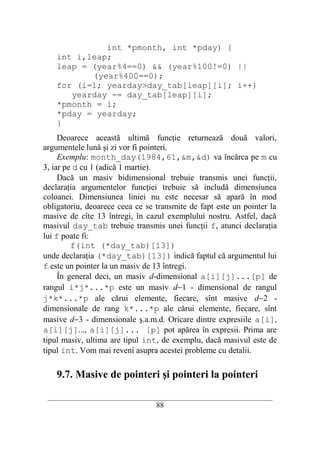 int *pmonth, int *pday) {
    int i,leap;
    leap = (year%4==0) && (year%100!=0) ||
           (year%400==0);
    for (i=1; yearday>day_tab[leap][i]; i++)
       yearday -= day_tab[leap][i];
    *pmonth = i;
    *pday = yearday;
    }
     Deoarece această ultimă funcţie returnează două valori,
argumentele lună şi zi vor fi pointeri.
     Exemplu: month_day(1984,61,&m,&d) va încărca pe m cu
3, iar pe d cu 1 (adică 1 martie).
     Dacă un masiv bidimensional trebuie transmis unei funcţii,
declaraţia argumentelor funcţiei trebuie să includă dimensiunea
coloanei. Dimensiunea liniei nu este necesar să apară în mod
obligatoriu, deoarece ceea ce se transmite de fapt este un pointer la
masive de cîte 13 întregi, în cazul exemplului nostru. Astfel, dacă
masivul day_tab trebuie transmis unei funcţii f, atunci declaraţia
lui f poate fi:
         f(int (*day_tab)[13])
unde declaraţia (*day_tab)[13]) indică faptul că argumentul lui
f este un pointer la un masiv de 13 întregi.
     În general deci, un masiv d-dimensional a[i][j]...[p] de
rangul i*j*...*p este un masiv d−1 - dimensional de rangul
j*k*...*p ale cărui elemente, fiecare, sînt masive d−2 -
dimensionale de rang k*...*p ale cărui elemente, fiecare, sînt
masive d−3 - dimensionale ş.a.m.d. Oricare dintre expresiile a[i],
a[i][j]..., a[i][j]... [p] pot apărea în expresii. Prima are
tipul masiv, ultima are tipul int, de exemplu, dacă masivul este de
tipul int. Vom mai reveni asupra acestei probleme cu detalii.

    9.7. Masive de pointeri şi pointeri la pointeri

 __________________________________________________________________________
                                    88
 