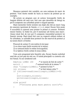 Deoarece pointerii sînt variabile, are sens noţiunea de masiv de
pointeri. Vom ilustra modul de lucru cu masive de pointeri pe un
exemplu.
     Să scriem un program care să sorteze lexicografic liniile de
lungimi diferite ale unui text, linii care spre deosebire de întregi nu
pot fi comparate sau schimbate printr-o singură operaţie.
     Dacă memorăm liniile textului una după alta într-un masiv lung
de caractere (gestionat de funcţia alloc), atunci fiecare linie poate
fi accesibilă cu ajutorul unui pointer la primul ei caracter. Pointerii
tuturor liniilor, la rîndul lor, pot fi memoraţi sub forma unui masiv.
Atunci două linii de text pot fi comparate transmiţînd pointerii lor
funcţiei strcmp. Dacă două linii care nu respectă ordinea trebuie să
fie schimbate, se schimbă doar pointerii lor din masivul de pointeri şi
nu textul efectiv al liniilor.
    Procesul de sortare îl vom realiza în trei paşi:
    1) se citesc toate liniile textului de la intrare;
    2) se sortează liniile în ordine lexicografică;
    3) se tipăresc liniile sortate în noua ordine.
     Vom scrie programul prin funcţiile sale, fiecare funcţie realizînd
unul din cei trei paşi de mai sus. O rutină principală va controla cele
trei funcţii. Ea are următorul cod:
    #define LINES 100      /* nr maxim de linii de sortat */
    main() {           /* sortează liniile de la intrare */
    char *lineptr[LINES]; /* pointeri la linii */
    int nlines;            /* nr linii intrare citite */
    if ((nlines=readlines(lineptr,LINES))>=0)
       {
       sort(lineptr,nlines);
       writelines(lineptr,nlines);
       }
    else printf
         ("Intrarea prea mare pentru sortn");
    }


 __________________________________________________________________________
                                    89
 