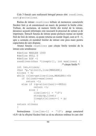Cele 3 funcţii care realizează întregul proces sînt: readlines,
sort şi writelines.
     Rutina de intrare readlines trebuie să memoreze caracterele
fiecărei linii şi să construiască un masiv de pointeri la liniile citite.
Trebuie, de asemenea, să numere liniile din textul de la intrare,
deoarece această informaţie este necesară în procesul de sortare şi de
imprimare. Întrucît funcţia de intrare poate prelucra numai un număr
finit de linii de intrare, ea poate returna un număr ilegal, cum ar fi −1,
spre a semnala că numărul liniilor de intrare este prea mare pentru
capacitatea de care dispune.
     Atunci funcţia readlines care citeşte liniile textului de la
intrare este următoarea:
    #define MAXLEN 1000
    #define NULL 0
    #define EOF -1
    readlines(char *lineptr[], int maxlines) {
                                   /* citeşte liniile */
    int len,nlines;
    char *p,*alloc(),line[MAXLEN];
    nlines = 0;
    while ((len=getline(line,MAXLEN))>0)
       if (nlines>=maxlines)
          return -1;
       else if ((p=alloc(len))==NULL)
                return -1;
            else {
                line[len-1] = '0';
                strcpy(p,line);
                lineptr[nlines++] = p;
                }
    return nlines;
    }
   Instrucţiunea line[len-1] = '0'; şterge caracterul
<LF> de la sfîrşitul fiecărei linii ca să nu afecteze ordinea în care sînt
 __________________________________________________________________________
                                    90
 