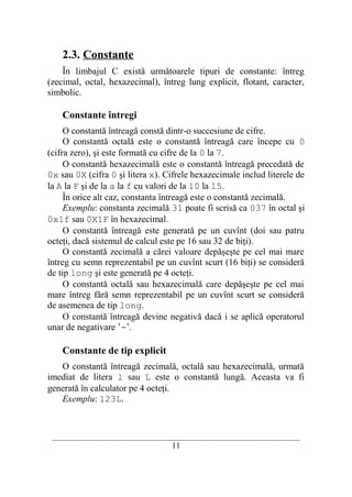 2.3. Constante
    În limbajul C există următoarele tipuri de constante: întreg
(zecimal, octal, hexazecimal), întreg lung explicit, flotant, caracter,
simbolic.

    Constante întregi
     O constantă întreagă constă dintr-o succesiune de cifre.
     O constantă octală este o constantă întreagă care începe cu 0
(cifra zero), şi este formată cu cifre de la 0 la 7.
     O constantă hexazecimală este o constantă întreagă precedată de
0x sau 0X (cifra 0 şi litera x). Cifrele hexazecimale includ literele de
la A la F şi de la a la f cu valori de la 10 la 15.
     În orice alt caz, constanta întreagă este o constantă zecimală.
     Exemplu: constanta zecimală 31 poate fi scrisă ca 037 în octal şi
0x1f sau 0X1F în hexazecimal.
     O constantă întreagă este generată pe un cuvînt (doi sau patru
octeţi, dacă sistemul de calcul este pe 16 sau 32 de biţi).
     O constantă zecimală a cărei valoare depăşeşte pe cel mai mare
întreg cu semn reprezentabil pe un cuvînt scurt (16 biţi) se consideră
de tip long şi este generată pe 4 octeţi.
     O constantă octală sau hexazecimală care depăşeşte pe cel mai
mare întreg fără semn reprezentabil pe un cuvînt scurt se consideră
de asemenea de tip long.
     O constantă întreagă devine negativă dacă i se aplică operatorul
unar de negativare ’-’.

    Constante de tip explicit
   O constantă întreagă zecimală, octală sau hexazecimală, urmată
imediat de litera l sau L este o constantă lungă. Aceasta va fi
generată în calculator pe 4 octeţi.
   Exemplu: 123L.



 __________________________________________________________________________
                                    11
 