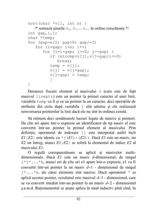 sort(char *v[], int n) {
       /* sortează şirurile v0, v1, ... vn-1 în ordine crescătoare */
    int gap,i,j;
    char *temp;
    for (gap=n/2; gap>0; gap/=2)
        for (i=gap; i<n; i++)
            for (j=i-gap; j>=0; j-=gap) {
                 if (strcmp(v[j],v[j+gap])<=0)
                      break;
                 temp = v[j];
                 v[j] = v[j+gap];
                 v[j+gap] = temp;
                 }
    }
     Deoarece fiecare element al masivului v (care este de fapt
masivul lineptr) este un pointer la primul caracter al unei linii,
variabila temp va fi şi ea un pointer la un caracter, deci operaţiile de
atribuire din ciclu după variabila j sînt admise şi ele realizează
reinversarea pointerilor la linii dacă ele nu sînt în ordinea cerută.
    Să reţinem deci următoarele lucruri legate de masive şi pointeri.
De cîte ori apare într-o expresie un identificator de tip masiv el este
convertit într-un pointer la primul element al masivului. Prin
definiţie, operatorul de indexare [] este interpretat astfel încît
E1[E2] este identic cu *((E1)+(E2)). Dacă E1 este un masiv, iar
E2 un întreg, atunci E1[E2] se referă la elementul de indice E2 al
masivului E1.
    O regulă corespunzătoare se aplică şi masivelor multi-
dimensionale. Dacă E1 este un masiv d-dimensional, de rangul
i*j*...*k, atunci ori de cîte ori e1 apare într-o expresie, e1 va fi
convertit într-un pointer la un masiv d−1 - dimensional de rangul
j*...*k, ale cărui elemente sînt masive. Dacă operatorul * se
aplică acestui pointer, rezultatul este masivul d−1 - dimensional, care
se va converti imediat într-un pointer la un masiv d−2 - dimensional
ş.a.m.d. Raţionamentul se poate aplica în mod inductiv pînă cînd, în
 __________________________________________________________________________
                                    92
 