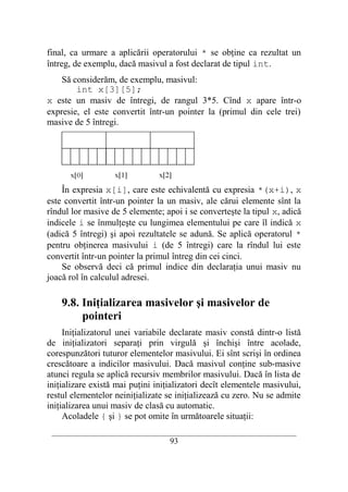 final, ca urmare a aplicării operatorului * se obţine ca rezultat un
întreg, de exemplu, dacă masivul a fost declarat de tipul int.
    Să considerăm, de exemplu, masivul:
        int x[3][5];
x este un masiv de întregi, de rangul 3*5. Cînd x apare într-o
expresie, el este convertit într-un pointer la (primul din cele trei)
masive de 5 întregi.




    În expresia x[i], care este echivalentă cu expresia *(x+i), x
este convertit într-un pointer la un masiv, ale cărui elemente sînt la
rîndul lor masive de 5 elemente; apoi i se converteşte la tipul x, adică
indicele i se înmulţeşte cu lungimea elementului pe care îl indică x
(adică 5 întregi) şi apoi rezultatele se adună. Se aplică operatorul *
pentru obţinerea masivului i (de 5 întregi) care la rîndul lui este
convertit într-un pointer la primul întreg din cei cinci.
    Se observă deci că primul indice din declaraţia unui masiv nu
joacă rol în calculul adresei.

    9.8. Iniţializarea masivelor şi masivelor de
         pointeri
     Iniţializatorul unei variabile declarate masiv constă dintr-o listă
de iniţializatori separaţi prin virgulă şi închişi între acolade,
corespunzători tuturor elementelor masivului. Ei sînt scrişi în ordinea
crescătoare a indicilor masivului. Dacă masivul conţine sub-masive
atunci regula se aplică recursiv membrilor masivului. Dacă în lista de
iniţializare există mai puţini iniţializatori decît elementele masivului,
restul elementelor neiniţializate se iniţializează cu zero. Nu se admite
iniţializarea unui masiv de clasă cu automatic.
     Acoladele { şi } se pot omite în următoarele situaţii:
 __________________________________________________________________________
                                    93
 
