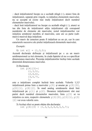 – dacă iniţializatorul începe cu o acoladă stîngă ({), atunci lista de
iniţializatori, separaţi prin virgulă, va iniţializa elementele masivului;
nu se acceptă să existe mai mulţi iniţializatori decît numărul
elementelor masivului;
– dacă însă iniţializatorul nu începe cu acoladă stîngă ({), atunci se
iau din lista de iniţializatori atîţia iniţializatori cîţi corespund
numărului de elemente ale masivului, restul iniţializatorilor vor
iniţializa următorul membru al masivului, care are ca parte (sub-
masiv) masivul deja iniţializat.
     Un masiv de caractere poate fi iniţializat cu un şir, caz în care
caracterele succesive ale şirului iniţializează elementele masivului.
    Exemple:
    1) int x[] = {1,3,5};
Această declaraţie defineşte şi iniţializează pe x ca un masiv
unidimensional cu trei elemente, în ciuda faptului că nu s-a specificat
dimensiunea masivului. Prezenţa iniţializatorilor închişi între acolade
determină dimensiunea masivului.
     2) Declaraţia
         int y[4][3]={
                 {1,3,5},
                 {2,4,6},
                 {3,5,7},
                 };
este o iniţializare complet închisă între acolade. Valorile 1,3,5
iniţializează prima linie a masivului y[0] şi anume pe y[0][0],
y[0][1], y[0][2]. În mod analog următoarele două linii
iniţializează pe y[1] şi y[2]. Deoarece iniţializatorii sînt mai
putini decît numărul elementelor masivului, linia y[3] se va
iniţializa cu zero, respectiv elementele y[3][0], y[3][1], y[3]
[2] vor avea valorile zero.
    3) Acelaşi efect se poate obţine din declaraţia:
        int y[4][3] = {1,3,5,2,4,6,3,5,7};


 __________________________________________________________________________
                                    94
 