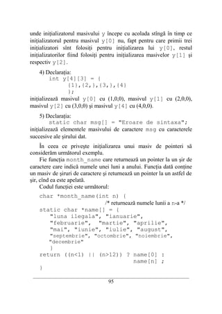 unde iniţializatorul masivului y începe cu acolada stîngă în timp ce
iniţializatorul pentru masivul y[0] nu, fapt pentru care primii trei
iniţializatori sînt folosiţi pentru iniţializarea lui y[0], restul
iniţializatorilor fiind folosiţi pentru iniţializarea masivelor y[1] şi
respectiv y[2].
     4) Declaraţia:
         int y[4][3] = {
                 {1},{2,},{3,},{4}
                 };
iniţializează masivul y[0] cu (1,0,0), masivul y[1] cu (2,0,0),
masivul y[2] cu (3,0,0) şi masivul y[4] cu (4,0,0).
     5) Declaraţia:
         static char msg[] = "Eroare de sintaxa";
iniţializează elementele masivului de caractere msg cu caracterele
succesive ale şirului dat.
     În ceea ce priveşte iniţializarea unui masiv de pointeri să
considerăm următorul exemplu.
     Fie funcţia month_name care returnează un pointer la un şir de
caractere care indică numele unei luni a anului. Funcţia dată conţine
un masiv de şiruri de caractere şi returnează un pointer la un astfel de
şir, cînd ea este apelată.
     Codul funcţiei este următorul:
    char *month_name(int n) {
                       /* returnează numele lunii a n-a */
    static char *name[] = {
       "luna ilegala", "ianuarie",
       "februarie", "martie", "aprilie",
       "mai", "iunie", "iulie", "august",
        "septembrie", "octombrie", "noiembrie",
        "decembrie"
       }
    return ((n<1) || (n>12)) ? name[0] :
                               name[n] ;
    }
 __________________________________________________________________________
                                    95
 