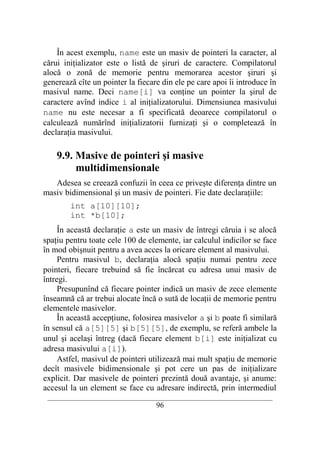 În acest exemplu, name este un masiv de pointeri la caracter, al
cărui iniţializator este o listă de şiruri de caractere. Compilatorul
alocă o zonă de memorie pentru memorarea acestor şiruri şi
generează cîte un pointer la fiecare din ele pe care apoi îi introduce în
masivul name. Deci name[i] va conţine un pointer la şirul de
caractere avînd indice i al iniţializatorului. Dimensiunea masivului
name nu este necesar a fi specificată deoarece compilatorul o
calculează numărînd iniţializatorii furnizaţi şi o completează în
declaraţia masivului.

    9.9. Masive de pointeri şi masive
         multidimensionale
   Adesea se creează confuzii în ceea ce priveşte diferenţa dintre un
masiv bidimensional şi un masiv de pointeri. Fie date declaraţiile:
        int a[10][10];
        int *b[10];
     În această declaraţie a este un masiv de întregi căruia i se alocă
spaţiu pentru toate cele 100 de elemente, iar calculul indicilor se face
în mod obişnuit pentru a avea acces la oricare element al masivului.
     Pentru masivul b, declaraţia alocă spaţiu numai pentru zece
pointeri, fiecare trebuind să fie încărcat cu adresa unui masiv de
întregi.
     Presupunînd că fiecare pointer indică un masiv de zece elemente
înseamnă că ar trebui alocate încă o sută de locaţii de memorie pentru
elementele masivelor.
     În această accepţiune, folosirea masivelor a şi b poate fi similară
în sensul că a[5][5] şi b[5][5], de exemplu, se referă ambele la
unul şi acelaşi întreg (dacă fiecare element b[i] este iniţializat cu
adresa masivului a[i]).
     Astfel, masivul de pointeri utilizează mai mult spaţiu de memorie
decît masivele bidimensionale şi pot cere un pas de iniţializare
explicit. Dar masivele de pointeri prezintă două avantaje, şi anume:
accesul la un element se face cu adresare indirectă, prin intermediul
 __________________________________________________________________________
                                    96
 