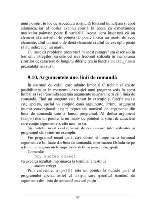 unui pointer, în loc de procedura obişnuită folosind înmulţirea şi apoi
adunarea, iar al doilea avantaj constă în aceea că dimensiunea
masivelor pointate poate fi variabilă. Acest lucru înseamnă că un
element al masivului de pointeri b poate indica un masiv de zece
elemente, altul un masiv de două elemente şi altul de exemplu poate
să nu indice nici un masiv.
    Cu toate că problema prezentată în acest paragraf am descris-o în
termenii întregilor, ea este cel mai frecvent utilizată în memorarea
şirurilor de caractere de lungimi diferite (ca în funcţia month_name
prezentată mai sus).

    9.10. Argumentele unei linii de comandă
     În sistemul de calcul care admite limbajul C trebuie să existe
posibilitatea ca în momentul execuţiei unui program scris în acest
limbaj să i se transmită acestuia argumente sau parametri prin linia de
comandă. Cînd un program este lansat în execuţie şi funcţia main
este apelată, apelul va conţine două argumente. Primul argument
(numit convenţional argc) reprezintă numărul de argumente din
linia de comandă care a lansat programul. Al doilea argument
(argv) este un pointer la un masiv de pointeri la şiruri de caractere
care conţin argumentele, cîte unul pe şir.
     Să ilustrăm acest mod dinamic de comunicare între utilizator şi
programul său printr-un exemplu.
     Fie programul numit pri care dorim să imprime la terminal
argumentele lui luate din linia de comandă, imprimarea făcîndu-se pe
o linie, iar argumentele imprimate să fie separate prin spaţii.
     Comanda:
          pri succes colegi
va avea ca rezultat imprimarea la terminal a textului
          succes colegi
     Prin convenţie, argv[0] este un pointer la numele pri al
programului apelat, astfel că argc, care specifică numărul de
argumente din linia de comandă este cel puţin 1.


 __________________________________________________________________________
                                    97
 