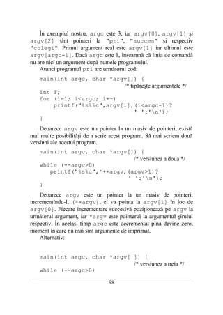În exemplul nostru, argc este 3, iar argv[0], argv[1] şi
argv[2] sînt pointeri la "pri", "succes" şi respectiv
"colegi". Primul argument real este argv[1] iar ultimul este
argv[argc-1]. Dacă argc este 1, înseamnă că linia de comandă
nu are nici un argument după numele programului.
    Atunci programul pri are următorul cod:
    main(int argc, char *argv[]) {
                            /* tipăreşte argumentele */
    int i;
    for (i=1; i<argc; i++)
        printf("%s%%c",argv[i],(i<argc-1)?
                                 ' ':'n');
    }
    Deoarece argv este un pointer la un masiv de pointeri, există
mai multe posibilităţi de a scrie acest program. Să mai scriem două
versiuni ale acestui program.
    main(int argc, char *argv[]) {
                               /* versiunea a doua */
    while (--argc>0)
       printf("%s%c",*++argv,(argv>1)?
                             ' ':'n');
    }
    Deoarece argv este un pointer la un masiv de pointeri,
incrementîndu-l, (++argv), el va pointa la argv[1] în loc de
argv[0]. Fiecare incrementare succesivă poziţionează pe argv la
următorul argument, iar *argv este pointerul la argumentul şirului
respectiv. În acelaşi timp argc este decrementat pînă devine zero,
moment în care nu mai sînt argumente de imprimat.
    Alternativ:


    main(int argc, char *argv[ ]) {
                               /* versiunea a treia */
    while (--argc>0)
 __________________________________________________________________________
                                    98
 