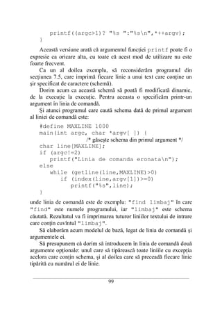 printf((argc>1)? "%s ":"%sn",*++argv);
    }
     Această versiune arată că argumentul funcţiei printf poate fi o
expresie ca oricare alta, cu toate că acest mod de utilizare nu este
foarte frecvent.
     Ca un al doilea exemplu, să reconsiderăm programul din
secţiunea 7.5, care imprimă fiecare linie a unui text care conţine un
şir specificat de caractere (schemă).
     Dorim acum ca această schemă să poată fi modificată dinamic,
de la execuţie la execuţie. Pentru aceasta o specificăm printr-un
argument în linia de comandă.
     Şi atunci programul care caută schema dată de primul argument
al liniei de comandă este:
    #define MAXLINE 1000
    main(int argc, char *argv[ ]) {
                  /* găseşte schema din primul argument */
    char line[MAXLINE];
    if (argc!=2)
       printf("Linia de comanda eronatan");
    else
       while (getline(line,MAXLINE)>0)
          if (index(line,argv[1])>=0)
             printf("%s",line);
    }
unde linia de comandă este de exemplu: "find limbaj" în care
"find" este numele programului, iar "limbaj" este schema
căutată. Rezultatul va fi imprimarea tuturor liniilor textului de intrare
care conţin cuvîntul "limbaj".
    Să elaborăm acum modelul de bază, legat de linia de comandă şi
argumentele ei.
    Să presupunem că dorim să introducem în linia de comandă două
argumente opţionale: unul care să tipărească toate liniile cu excepţia
acelora care conţin schema, şi al doilea care să preceadă fiecare linie
tipărită cu numărul ei de linie.

 __________________________________________________________________________
                                    99
 