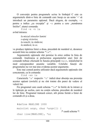 O convenţie pentru programele scrise în limbajul C este ca
argumentele dintr-o linie de comandă care încep cu un semn '-' să
introducă un parametru opţional. Dacă alegem, de exemplu, -x
pentru a indica „cu excepţia” şi -n pentru a cere „numărarea
liniilor”, atunci comanda:
         find -x -n la
avînd intrarea:
        la miezul stinselor lumini
        s-ajung victorios,
        la temelii, la rădăcini,
        la măduvă, la os.
va produce tipărirea liniei a doua, precedată de numărul ei, deoarece
această linie nu conţine schema "la".
     Argumentele opţionale sînt permise în orice ordine în linia de
comandă. Analizarea şi prelucrarea argumentelor unei linii de
comandă trebuie efectuată în funcţia principală main, iniţializînd în
mod corespunzător anumite variabile. Celelalte funcţii ale
programului nu vor mai ţine evidenţa acestor argumente.
     Este mai comod pentru utilizator dacă argumentele opţionale sînt
concatenate, ca în comanda:
         find -xn la
     Caracterele 'x' respectiv 'n' indică doar absenţa sau prezenţa
acestor opţiuni (switch) şi nu sînt tratate din punct de vedere al
valorii lor.
     Fie programul care caută schema "la" în liniile de la intrare şi
le tipăreşte pe acelea, care nu conţin schema, precedate de numărul
lor de linie. Programul tratează corect, atît prima formă a liniei de
comandă cît şi a doua.


    #define MAXLINE 1000
    main(int argc, char *argv[]) {
                                  /* caută schema */
    char line[MAXLINE], *s;
 __________________________________________________________________________
                                    100
 