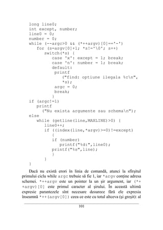 long line0;
    int except, number;
    line0 = 0;
    number = 0;
    while (--argc>0 && (*++argv)[0]=='-')
       for (s=argv[0]+1; *s!='0'; s++)
          switch(*s) {
              case 'x': except = 1; break;
              case 'n': number = 1; break;
              default:
                printf
                   ("find: optiune ilegala %cn",
                   *s);
                argc = 0;
                break;
              }
    if (argc!=1)
       printf
         ("Nu exista argumente sau scheman");
    else
       while (getline(line,MAXLINE)>0) {
          line0++;
          if ((index(line,*argv)>=0)!=except)
              {
              if (number)
                  printf("%d:",line0);
              printf("%s",line);
              }
          }
    }
    Dacă nu există erori în linia de comandă, atunci la sfîrşitul
primului ciclu while argc trebuie să fie 1, iar *argv conţine adresa
schemei. *++argv este un pointer la un şir argument, iar (*+
+argv)[0] este primul caracter al şirului. În această ultimă
expresie parantezele sînt necesare deoarece fără ele expresia
înseamnă *++(argv[0]) ceea ce este cu totul altceva (şi greşit): al
 __________________________________________________________________________
                                    101
 