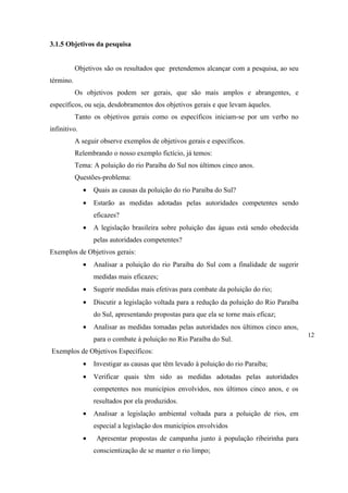 3.1.5 Objetivos da pesquisa


           Objetivos são os resultados que pretendemos alcançar com a pesquisa, ao seu
término.
           Os objetivos podem ser gerais, que são mais amplos e abrangentes, e
específicos, ou seja, desdobramentos dos objetivos gerais e que levam àqueles.
           Tanto os objetivos gerais como os específicos iniciam-se por um verbo no
infinitivo.
           A seguir observe exemplos de objetivos gerais e específicos.
           Relembrando o nosso exemplo fictício, já temos:
           Tema: A poluição do rio Paraíba do Sul nos últimos cinco anos.
           Questões-problema:
              •   Quais as causas da poluição do rio Paraíba do Sul?
              •   Estarão as medidas adotadas pelas autoridades competentes sendo
                  eficazes?
              •   A legislação brasileira sobre poluição das águas está sendo obedecida
                  pelas autoridades competentes?
Exemplos de Objetivos gerais:
              •   Analisar a poluição do rio Paraíba do Sul com a finalidade de sugerir
                  medidas mais eficazes;
              •   Sugerir medidas mais efetivas para combate da poluição do rio;
              •   Discutir a legislação voltada para a redução da poluição do Rio Paraíba
                  do Sul, apresentando propostas para que ela se torne mais eficaz;
              •   Analisar as medidas tomadas pelas autoridades nos últimos cinco anos,
                                                                                            12
                  para o combate à poluição no Rio Paraíba do Sul.
Exemplos de Objetivos Específicos:
              •   Investigar as causas que têm levado à poluição do rio Paraíba;
              •   Verificar quais têm sido as medidas adotadas pelas autoridades
                  competentes nos municípios envolvidos, nos últimos cinco anos, e os
                  resultados por ela produzidos.
              •   Analisar a legislação ambiental voltada para a poluição de rios, em
                  especial a legislação dos municípios envolvidos
              •    Apresentar propostas de campanha junto à população ribeirinha para
                  conscientização de se manter o rio limpo;
 