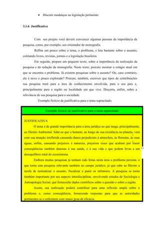 •   Discutir mudanças na legislação pertinente.


3.1.6 Justificativa



         Com seu projeto você deverá convencer algumas pessoas da importância da
pesquisa, como, por exemplo, seu orientador de monografia.
         Reflita um pouco sobre o tema, o problema, e leia bastante sobre o assunto,
coletando livros, revistas, jornais e a legislação brasileira.
         Em seguida, prepare um pequeno texto, sobre a importância da realização da
pesquisa e da redação da monografia. Neste texto, procure mostrar o estágio atual em
que se encontra o problema. Já existem pesquisas sobre o assunto? Ou, caso contrário,
ele é novo e pouco explorado? Procure, também, escrever que tipos de contribuições
sua pesquisa trará para a área de conhecimento envolvida, para o seu país e,
principalmente para a região ou localidade em que vive. Discorra, enfim, sobre a
relevância de sua pesquisa para a sociedade.
            Exemplo fictício de justificativa para o tema supracitado:


                  Exemplo fictício de justificativa para o tema supracitado


 JUSTIFICATIVA
         O tema é de grande importância para a área jurídica no que tange, principalmente,
 ao Direito Ambiental. Sabe-se que o homem, ao longo de sua existência no planeta, vem
                                                                                     3
 com sua atuação irrefletida causando danos prejudiciais à atmosfera, às florestas, às suas
                                                                                     3
 águas, enfim, causando prejuízos à natureza, prejuízos esses que acabam por trazer
 conseqüências também danosas à sua saúde, e à sua vida e que podem levar a um 13
 desequilíbrio total do ecossistema.
         Embora muitas pesquisas já tenham sido feitas nesta área o problema persiste, o
 que torna esta pesquisa relevante também no campo jurídico, já que cabe ao Direito a
 tarefa de normatizar o assunto, fiscalizar e punir os infratores. A pesquisa se torna
 também importante por seu aspecto interdisciplinar, envolvendo estudos de Sociologia e
 Antropologia Social, que fornecerão dados científicos sobre a questão e sobre a região.
         Assim, sua realização poderá contribuir para uma reflexão ampla sobre o
 problema e, como conseqüência, fornecendo respostas para que as autoridades
 pertinentes se o enfrentem com maior grau de eficácia.
 