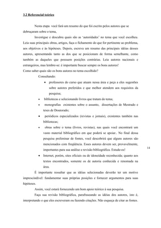 3.2 Referencial teórico


        Nesta etapa você fará um resumo do que foi escrito pelos autores que se
debruçaram sobre o tema,
        Investigue e descubra quais são as ‘autoridades’ no tema que você escolheu.
Leia suas principais obras, artigos, faça o fichamento do que for pertinente ao problema,
aos objetivos e às hipóteses. Depois, escreva um resumo das principais idéias desses
autores, apresentando tanto as dos que se posicionam de forma semelhante, como
também as daqueles que possuem posições contrárias. Leia autores nacionais e
estrangeiros, mas lembre-se: é importante buscar sempre os bons autores!
Como saber quais são os bons autores no tema escolhido?
             Consultando:
                 •   professores do curso que atuam nessa área e peça a eles sugestões
                     sobre autores preferidos e que melhor atendem aos requisitos da
                     pesquisa;
             •   bibliotecas e selecionando livros que tratam do tema;
             •    monografias existentes sobre o assunto, dissertações de Mestrado e
                 teses de Doutorado;
             •    periódicos especializados (revistas e jornais), existentes também nas
                 bibliotecas;
             •    obras sobre o tema (livros, revistas), nas quais você encontrará um
                 vasto material bibliográfico em que poderá se apoiar.. No final dessa
                 pesquisa preliminar de fontes, você descobrirá que alguns autores são
                 mencionados com freqüência. Esses autores devem ser, provavelmente,
                                                                                            14
                 importantes para sua análise e revisão bibliográfica. Estude-os!
             •   Internet, porém, sites oficiais ou de idoneidade reconhecida; quanto aos
                 textos encontrados, somente os de autoria conhecida e renomada na
                 área.
        É importante ressaltar que as idéias selecionadas deverão ter um motivo
imprescindível: fundamentar suas próprias posições e fornecer argumentos para suas
hipóteses.
        Assim, você estará fornecendo um bom apoio teórico à sua pesquisa.
        Faça sua revisão bibliográfica, parafraseando as idéias dos autores, isto é,
interpretando o que eles escreveram ou fazendo citações. Não esqueça de citar as fontes.
 