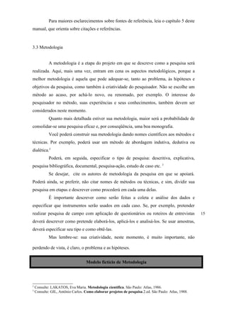 Para maiores esclarecimentos sobre fontes de referência, leia o capítulo 5 deste
manual, que orienta sobre citações e referências.



3.3 Metodologia


          A metodologia é a etapa do projeto em que se descreve como a pesquisa será
realizada. Aqui, mais uma vez, entram em cena os aspectos metodológicos, porque a
melhor metodologia é aquela que pode adequar-se, tanto ao problema, às hipóteses e
objetivos da pesquisa, como também à criatividade do pesquisador. Não se escolhe um
método ao acaso, por achá-lo novo, ou renomado, por exemplo. O interesse do
pesquisador no método, suas experiências e seus conhecimentos, também devem ser
considerados neste momento.
          Quanto mais detalhada estiver sua metodologia, maior será a probabilidade de
consolidar-se uma pesquisa eficaz e, por conseqüência, uma boa monografia.
          Você poderá construir sua metodologia dando nomes científicos aos métodos e
técnicas. Por exemplo, poderá usar um método de abordagem indutiva, dedutiva ou
dialética.2
          Poderá, em seguida, especificar o tipo de pesquisa: descritiva, explicativa,
pesquisa bibliográfica, documental, pesquisa-ação, estudo de caso etc. 3
          Se desejar, cite os autores de metodologia da pesquisa em que se apoiará.
Poderá ainda, se preferir, não citar nomes de métodos ou técnicas, e sim, dividir sua
pesquisa em etapas e descrever como procederá em cada uma delas.
          É importante descrever como serão feitas a coleta e análise dos dados e
especificar que instrumentos serão usados em cada caso. Se, por exemplo, pretender
realizar pesquisa de campo com aplicação de questionários ou roteiros de entrevistas                 15
deverá descrever como pretende elaborá-los, aplicá-los e analisá-los. Se usar amostras,
deverá especificar seu tipo e como obtê-las.
          Mas lembre-se: sua criatividade, neste momento, é muito importante, não

perdendo de vista, é claro, o problema e as hipóteses.


                                 Modelo fictício de Metodologia




2
 Consulte: LAKATOS, Eva Maria. Metodologia científica. São Paulo: Atlas, 1986.
3
 Consulte: GIL, Antônio Carlos. Como elaborar projetos de pesquisa.2.ed. São Paulo: Atlas, 1988. S
                                                                                                 S

Consulte: GIL, Antônio Carlos. Como elaborar projetos de pesquisa.2.ed. São Paulo: Atlas, 1988.
 