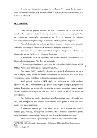 E assim por diante, até a entrega dos resultados. Você pode dar destaque às
datas, fazendo-as coloridas. Use sua criatividade e faça um cronograma completo, bem
distribuído e bonito!



3.6 Referências


         Neste item do projeto citamos as fontes consultadas para a elaboração do
trabalho. Deve-se ter o cuidado de citar apenas as fontes mencionadas no projeto. Para
um projeto de monografia recomenda-se de 5 a 10 autores, no mínimo.
Posteriormente,na monografia, artigo ou relatório esta listagem será ampliada.
         Nas referências, inclua também periódicos (jornais, revistas), textos extraídos
da Internet e a legislação consultada (Constituição, Decretos, Portarias etc).
         Relacione, ainda, as obras sobre Metodologia da Pesquisa e Elaboração de
Monografia que você utilizou na elaboração do projeto.
         A bibliografia deve ser organizada em ordem alfabética, considerando-se o
último sobrenome do autor. Não deve ser numerada.
         O documento que orienta na elaboração das referências bibliográficas é a NBR
                                                                                                 18
6023 da ABNT, cuja última edição é de agosto de 2002.4
         Esta Norma (6023) contém 24 páginas e apresenta, detalhadamente, inclusive
com exemplos, como devem ser listados os elementos de referências, não só de livros
(monografias), como periódicos, textos eletrônicos e documentos.
         Você poderá consultar a NBR 6023 em bibliotecas ou ainda mediante
aquisição na ABNT. Recomendamos que possua o seu próprio exemplar, porque a cada
instante do projeto e da monografia, no semestre seguinte, necessitará recorrer a estas
normas, lembrando-se sempre que elas, bem como as demais da ABNT não podem ser
xerocopiadas.
         Para facilitar sua tarefa, veja adiante o detalhamento de como referenciar uma
obra, com exemplos de área jurídica. Selecionamos aqui apenas os casos que serão
usados com maior freqüência.
         É importante ressaltar que nesta norma, a ABNT inclui livros (como também
manual, guia, catálogo, enciclopédia, dicionário, etc) e trabalhos acadêmicos (como
teses, dissertações, monografias) 5 dentro do item 7 (sete) intitulado monografia.
         Abaixo destacamos alguns exemplos das fontes mais comumente usadas:
4
  ABNT, NBR 6023- Informação e documentação – Referências - Elaboração. Rio de Janeiro: ago de
2002.
5
  Idem, op. cit., pp. 3, 4.
 