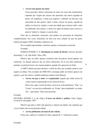 •   Livros com apenas um autor.
                Como proceder: último sobrenome do autor em caixa alta (maiúsculas),
                separado por vírgula das iniciais dos prenomes (do autor) seguidas de
                ponto; em seqüência, o título (em negrito) e subtítulo (se houver), este
                antecedido de dois pontos. Após o título, colocar um ponto, seguido da
                edição (se houver), vírgula, o nome da cidade (por extenso) onde a obra
                foi publicada, dois pontos, o nome (ou sigla) da editora (sem escrever a
                palavra ‘editora’), vírgula e o ano da obra.
         Estes são os elementos essenciais, mas podem ser acrescidos de elementos
complementares, tais como, dimensões da obra (em cm), coleção de que faz parte,
número de página, ISBN, ilustrador, tradutores etc.
         Nos exemplos apresentados, incluimos apenas os elementos essenciais.
         Exemplo:
         FERRAZ JÚNIOR, T. S. Introdução ao estudo do direito: técnicas, decisão,
dominação. 3. ed., São Paulo: Atlas, 2001.
         Observe que, no título, apenas a primeira letra da palavra inicial aparece em
maiúscula. As demais palavras são em letras minúsculas. Só se usa letra maiúscula,
portanto, na primeira letra e nos nomes próprios, quando eles aparecem no título.            19

         A ABNT admite que para destacar, o título da obra, por exemplo, pode-se usar
negrito ou itálico. Nos exemplos da NBR 6023 o destaque dado aos títulos aparece em
negrito e, por este motivo, também adotamos negrito neste Manual.
            •   Livros em que o autor é o organizador (aquele que reúne textos de
                outros autores organizando-os em forma de livro).
                Neste caso, após o nome do autor, escreve-se, entre parênteses, ‘Org.’; ou
                ‘Coord.’, no caso de coordenador; ou ‘Comp.’ para compilador; ou ainda,
                ‘Ed.’, para editor. Veja como proceder:
Exemplo:
OLIVEIRA JÚNIOR, J. A. de. (Org.). O novo em direito e política. Porto Alegre:
Livraria do Advogado, 1997.

         Observe que após o título não apareceu o número da edição. Isto significa que
o livro citado está na sua primeira edição.
            •   Livros publicados em mais de um volume.
         Neste caso, indica-se o número ao final, seguido de ‘v’ minúsculo e ponto.



Exemplo:
 