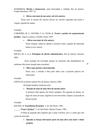 HABERMAS. Direito e democracia: entre facticidade e validade. Rio de Janeiro:
Tempo Brasileiro, 1997. 2v.

            •    Obras com mais de um autor, até três autores.
         Neste caso os nomes dos autores devem ser escritos separados por ponto e
vírgula, seguido de espaço.


Exemplo:
CARNEIRO, M. F.; SEVERO, F. G.; ÉLER, K. Teoria e prática da argumentação
jurídica : lógica e retórica. Curitiba: Juruá, 1999.
            •      Obras com mais de três autores.
                 Nesta situação, indica-se apenas o primeiro autor, seguido da expressão
                 latina et al (e outros).
Exemplo:
SOUZA, M. S. et al. Princípios do direito administrativo. Rio de Janeiro: Senzala,
2003.
                (Este exemplo foi inventado porque no momento não dispúnhamos de
nenhuma obra nesta situação para consultar).                                                 20

            •    Obra cuja autoria é desconhecida.
                 Neste caso, a entrada é feita pelo título com a primeira palavra em
                 maiúsculas.
Exemplo:
CRÍTICAS ao direito natural. Rio de Janeiro: Saraiva, 2002.
            (Exemplo também criado por nós)
            •    Menção de mais de uma obra do mesmo autor:
                 A primeira obra aparece de forma completa. Da segunda em diante, no
                 lugar do nome do autor, digitam-se seis travessões e depois se procede da
                 forma normal.
Exemplo:
KELSEN, H. O problema da justiça. 2. ed. São Paulo: 1996.
______. O que é justiça? 2. ed. São Paulo: Martins Fontes, 1988.
         O filete na segunda obra significa que o autor é Kelsen, isto é, o autor que está
acima do travessão.
            •    Quando se deseja referenciar parte de uma obra com autor e título
                 próprio.
 