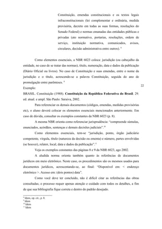 Constituição, emendas constitucionais e os textos legais
                            infraconstitucionais (lei complementar e ordinária, medida
                            provisória, decreto em todas as suas formas, resoluções do
                            Senado Federal) e normas emanadas das entidades públicas e
                            privadas (ato normativo, portarias, resoluções, ordem de
                            serviço,   instituição   normativa,     comunicados,   avisos,
                            circulares, decisão administrativa entre outros). 8


            Como elementos essenciais, a NBR 6023 coloca: jurisdição (ou cabeçalho da
entidade, no caso de se tratar das normas), título, numeração, data e dados da publicação
(Diário Oficial ou livros). No caso de Constituição e suas emendas, entre o nome da
jurisdição e o título, acrescendo-se a palavra Constituição, seguida do ano de
promulgação entre parênteses. 9
                                                                                             22
Exemplo:
BRASIL. Constituição (1988). Constituição da República Federativa do Brasil. 29.
ed. atual. e ampl. São Paulo: Saraiva, 2002.
            Para referenciar os demais documentos (códigos, emendas, medidas provisórias
etc), o aluno deverá colocar os elementos essenciais mencionados anteriormente. Em
caso de dúvida, consultar os exemplos constantes da NBR 6023 (p. 8).
            A mesma NBR orienta como referenciar jurisprudência: “compreende súmulas,
enunciados, acórdãos, sentenças e demais decisões judiciais”.10
            Como elementos essenciais, tem-se “jurisdição, ponto, órgão judiciário
competente, vírgula, título (natureza da decisão ou ementa) e número, partes envolvidas
(se houver), relator, local, data e dados da publicação”.11
            Veja os exemplos constantes das páginas 8 e 9 da NBR 6023, ago 2002.
            A aludida norma orienta também quanto às referências de documentos
jurídicos em meio eletrônico. Neste caso, os procedimentos são os mesmos usados para
documentos jurídicos, acrescentando-se, ao final: “Disponível em: < endereço
eletrônico >. Acesso em: (dois pontos) data”.
            Como você deve ter concluído, não é difícil citar as referências das obras
consultadas; o processo requer apenas atenção e cuidado com todos os detalhes, a fim
de que sua bibliografia fique correta e dentro do padrão desejado.

8
  Idem, op. cit., p. 8.
9
  Idem
10
   Idem
11
   Idem
 
