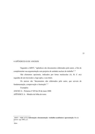 2


            . e/ou Anexos




                                                                                            23



4 APÊNDICES E/OU ANEXOS


            Segundo a ABNT, “apêndices são documentos elaborados pelo autor, a fim de
complementar sua argumentação sem prejuízo de unidade nuclear do trabalho”.12
            São elementos opcionais, indicados por letras maiúsculas (A, B, C etc)
seguidas de um travessão e, logo após, o seu título.
            Os anexos são “documentos não elaborados pelo autor, que servem de
fundamentação, comprovação e ilustração”.13
            Exemplos:
ANEXO A – Portaria nº 829 de 20 de maio 2000
APÊNDICE A – Modelo de folha de rosto.




1
12




 ABNT – NBR 14724. Informação e documentação - trabalhos acadêmicos -apresentação. Rio de
Janeiro: ago 2002, p.2.
1
13

     Idem
 
