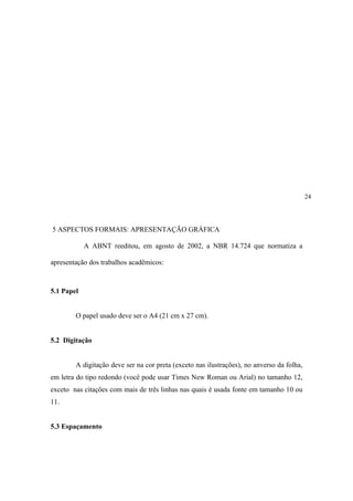 24




5 ASPECTOS FORMAIS: APRESENTAÇÃO GRÁFICA

            A ABNT reeditou, em agosto de 2002, a NBR 14.724 que normatiza a

apresentação dos trabalhos acadêmicos:



5.1 Papel


        O papel usado deve ser o A4 (21 cm x 27 cm).


5.2 Digitação


        A digitação deve ser na cor preta (exceto nas ilustrações), no anverso da folha,
em letra do tipo redondo (você pode usar Times New Roman ou Arial) no tamanho 12,
exceto nas citações com mais de três linhas nas quais é usada fonte em tamanho 10 ou
11.


5.3 Espaçamento
 
