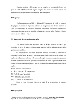 O espaço usado é o 1,5, exceto para as citações de mais de três linhas, nas
quais a NBR 10520 recomenda espaço simples. Os títulos das seções devem ser
separadas do texto que os antecede ou sucede por dois espaços.


5.4 Paginação


          Conforme determina a NBR 14724 da ABNT, de agosto de 2002, os números
das páginas devem ser em algarismos arábicos, na margem superior direita, contando-se
(mas não numerando), as folhas dos elementos pré-textuais. Inicia-se a colocação do
número da página a partir da primeira folha da parte textual até o final do trabalho,
incluindo-se apêndices e anexos.


5.5 Numeração das partes da monografia
                                                                                           25

          Este item é normatizado pela NBR 6024 da ABNT, de maio de 2003 14 que
denomina as partes de seções., podendo estas serem primárias, secundárias, terciárias
quaternárias, quinárias.
          Na numeração são utilizados algarismos arábicos, utilizando-se o sistema de
numeração progressiva. As seções primárias são grafadas com números inteiros. As
seções secundárias são indicadas pelo número da seção primária a que pertence, seguido
de ponto e o número de ordem que ocupa na seqüência do texto, seguido de ponto e um
espaço. Procede-se de forma idêntica para as seções terciárias e para os demais tipos de
seções.
Assim, teríamos como exemplo:
3. TÍTULO DA SEÇÃO PRIMÁRIA
3.1. Título da seção secundária
3.1.1. Título da seção terciária
3.1.1.1.Título da seção quaternária
          Como se pode observar,o número da seção deve ser colocado na margem
esquerda.


5.6 Regras gerais


14
  BRASIL. ASSOCIAÇÃO BRASILEIRA DE NORMAS TÉCNICAS. Numeração Progressiva das
Seções de um documento escrito-apresentação. Rio de Janeiro: ABNT, maio de 2003.
 