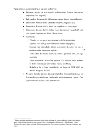 Apresentamos agora uma série de aspectos a observar:
              •   Destaque: negrito (ou seja, quando o aluno quiser destacar palavras ou
                  expressões, use negrito);
              •   Palavras fora do vernáculo: itálico (palavras em latim e outros idiomas);
              •   Trecho fora do texto: aspas (emenda, brocardo, artigos de lei);
              •   Transcrição de autor até três linhas: no próprio texto, entre aspas;
              •   Transcrição de mais de três linhas: recuo da margem esquerda (4 cm),
                  com espaço simples entre linhas e fonte menor;
              •   referências:
                   -   Primeira vez em que o autor aparece: referência completa;
                   -   Segunda vez: idem, p. (colocar aqui o número da página);
                   -   Segunda vez intercalada: último sobrenome do autor, op. cit. p.
                       (colocar aqui o número da página);                                                26

                   -     outra obra do mesmo autor: tal como a primeira obra, ou seja,
                       completa;
                   -   Fonte secundária15: a escolher, apud ou cf, e referir o autor, a obra e
                       os dados restantes da fonte onde a citação foi obtida;
                   -   Referência de revistas (periódicos): na forma da NBR 6023 da
                       ABNT, de agosto de 2002.
              •   No verso da folha de rosto deve ser digitada a ficha catalográfica, a ser
                  feita conforme o código de catalogação anglo-americana vigente. Para
                  confeccioná-la, recorra a uma bibliotecária.




15
  Chamo de fonte secundária aquela em que o aluno utiliza-se de uma citação que faz referência a um
autor transcrito na obra de um outro; neste caso, o pesquisador não explora a obra do autor citado,
diretamente, mas retira o texto que lhe interessa de uma obra em que esse autor é apenas citado por um
outro.
 