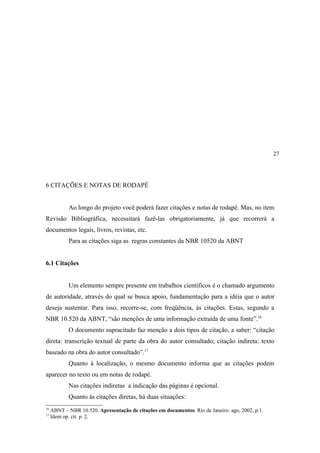 27




6 CITAÇÕES E NOTAS DE RODAPÉ


            Ao longo do projeto você poderá fazer citações e notas de rodapé. Mas, no item
Revisão Bibliográfica, necessitará fazê-las obrigatoriamente, já que recorrerá a
documentos legais, livros, revistas, etc.
            Para as citações siga as regras constantes da NBR 10520 da ABNT


6.1 Citações


            Um elemento sempre presente em trabalhos científicos é o chamado argumento
de autoridade, através do qual se busca apoio, fundamentação para a idéia que o autor
deseja sustentar. Para isso, recorre-se, com freqüência, às citações. Estas, segundo a
NBR 10.520 da ABNT, “são menções de uma informação extraída de uma fonte”.16
            O documento supracitado faz menção a dois tipos de citação, a saber: “citação
direta: transcrição textual de parte da obra do autor consultado; citação indireta: texto
baseado na obra do autor consultado”.17
            Quanto à localização, o mesmo documento informa que as citações podem
aparecer no texto ou em notas de rodapé.
            Nas citações indiretas a indicação das páginas é opcional.
            Quanto às citações diretas, há duas situações:
16
     ABNT – NBR 10.520. Apresentação de citações em documentos. Rio de Janeiro: ago, 2002, p.1.
17
     Idem op. cit. p. 2.
 