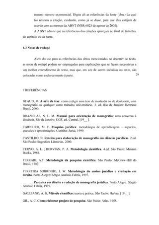 mesmo número exponencial. Digite ali as referências da fonte (obra) da qual
         foi retirada a citação, cuidando, como já se disse, para que elas estejam de
         acordo com as normas da ABNT (NBR 6023 de agosto de 2002).
         A ABNT admite que as referências das citações apareçam no final do trabalho,
do capítulo ou da parte.


6.3 Notas de rodapé


         Além do uso para as referências das obras mencionadas no decorrer do texto,
as notas de rodapé podem ser empregadas para explicações que se façam necessárias a
um melhor entendimento do texto, mas que, em vez de serem incluídas no texto, são
colocadas como esclarecimento à parte.                                              29




7 REFERÊNCIAS


BEAUD, M. A arte da tese: como redigir uma tese de mestrado ou de doutorado, uma
monografia ou qualquer outro trabalho universitário. 3. ed. Rio de Janeiro: Bertrand
Brasil, 2000.

BRAZIELAS, N. L. M. Manual para orientação de monografia: uma conversa à
distância. Rio de Janeiro: UGF, ed. Central, [19__ ].

CARNEIRO, M. F. Pesquisa jurídica: metodologia de aprendizagem – aspectos,
questões e aproximações. Curitiba: Juruá, 1999.

CASTILHO, N. Roteiro para elaboração de monografia em ciências jurídicas. 2.ed.
São Paulo: Sugestões Literárias, 2000.

CERVO, A. L. ; BERVIAN, P. A. Metodologia científica. 4.ed. São Paulo: Makron
Books, 1988.

FERRARI, A.T. Metodologia da pesquisa científica. São Paulo: McGraw-Hill do
Brasil, 1987.

FERREIRA SOBRINHO, J. W. Metodologia do ensino jurídico e avaliação em
direito. Porto Alegre: Sérgio Antônio Fabris, 1997.

______. Pesquisa em direito e redação de monografia jurídica. Porto Alegre: Sérgio
Antônio Fabris, 1997.

GALLIANO, A. G. Método científico: teoria e prática. São Paulo: Harbra, [19__ ].

GIL, A. C. Como elaborar projeto de pesquisa. São Paulo: Atlas, 1988.
 