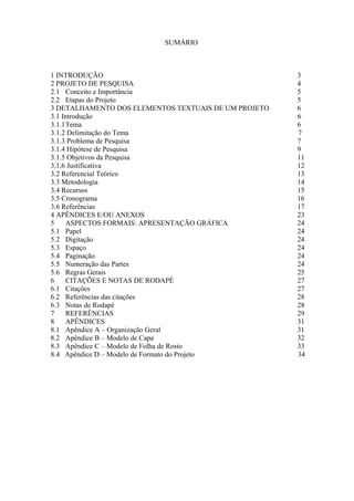 SUMÁRIO



1 INTRODUÇÃO                                          3
2 PROJETO DE PESQUISA                                 4
2.1 Conceito e Importância                            5
2.2 Etapas do Projeto                                 5
3 DETALHAMENTO DOS ELEMENTOS TEXTUAIS DE UM PROJETO   6
3.1 Introdução                                        6
3.1.1Tema                                             6
3.1.2 Delimitação do Tema                             7
3.1.3 Problema de Pesquisa                            7
3.1.4 Hipótese de Pesquisa                            9
3.1.5 Objetivos da Pesquisa                           11
3,1,6 Justificativa                                   12
3.2 Referencial Teórico                               13
3.3 Metodologia                                       14
3.4 Recursos                                          15
3.5 Cronograma                                        16
3.6 Referências                                       17
4 APÊNDICES E/OU ANEXOS                               23
5    ASPECTOS FORMAIS: APRESENTAÇÃO GRÁFICA           24
5.1 Papel                                             24
5.2 Digitação                                         24
5.3 Espaço                                            24
5.4 Paginação                                         24
5.5 Numeração das Partes                              24
5.6 Regras Gerais                                     25
6    CITAÇÕES E NOTAS DE RODAPÉ                       27
6.1 Citações                                          27
6.2 Referências das citações                          28
6.3 Notas de Rodapé                                   28
7    REFERÊNCIAS                                      29
8    APÊNDICES                                        31
8.1 Apêndice A – Organização Geral                    31
8.2 Apêndice B – Modelo de Capa                       32
8.3 Apêndice C – Modelo de Folha de Rosto             33
8.4 Apêndice D – Modelo de Formato do Projeto         34
 