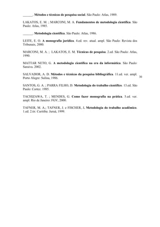 ______. Métodos e técnicas de pesquisa social. São Paulo: Atlas, 1989.

LAKATOS, E. M. ; MARCONI, M. A. Fundamentos de metodologia científica. São
Paulo: Atlas, 1985.

______. Metodologia científica. São Paulo: Atlas, 1986.

LEITE, E. O. A monografia jurídica. 4.ed. rev. atual. ampl. São Paulo: Revista dos
Tribunais, 2000.

MARCONI, M. A. ; LAKATOS, E. M. Técnicas de pesquisa. 2.ed. São Paulo: Atlas,
1990.

MATTAR NETO, G. A metodologia científica na era da informática. São Paulo:
Saraiva. 2002.

SALVADOR, A. D. Métodos e técnicas da pesquisa bibliográfica. 11.ed. ver. ampl.
Porto Alegre: Sulina, 1986.                                                     30

SANTOS, G. A. ; PARRA FILHO, D. Metodologia do trabalho científico. 13.ed. São
Paulo: Cortez. 1985.

TACHIZAWA, T. ; MENDES, G. Como fazer monografia na prática. 5.ed. ver.
ampl. Rio de Janeiro: FGV, 2000.

TAFNER, M. A.; TAFNER, J. e FISCHER, J. Metodologia do trabalho acadêmico.
1.ed. 2.tir. Curitiba: Juruá, 1999.
 