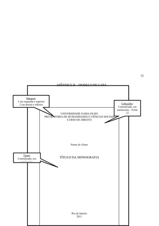 32


                               APÊNDICE B – MODELO DE CAPA



        Margens:
3 cm esquerda e superior
  2 cm direita e inferior                                                   Cabeçalho:
                                                                          Centralizado, em
                                                                         maiúsculas – Fonte
                                   UNIVERSIDADE GAMA FILHO                       12
                        PRÓ-REITORIA DE HUMANIDADES E CIÊNCIAS SOCIAIS
                                       CURSO DE DIREITO




                                         Nome do Aluno



    Título:
Centralizado, em                 TÍTULO DA MONOGRAFIA
  maiúsculas




                                         Rio de Janeiro
                                             2011
 
