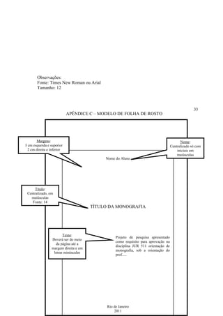 Observações:
        Fonte: Times New Roman ou Arial
        Tamanho: 12



                                                                                                   33
                            APÊNDICE C – MODELO DE FOLHA DE ROSTO




        Margens:                                                                           Nome:
3 cm esquerda e superior                                                             Centralizado só com
  2 cm direita e inferior                                                                iniciais em
                                                                                         maiúsculas
                                            Nome do Aluno




     Título:
 Centralizado, em
   maiúsculas
    Fonte: 14
                                       TÍTULO DA MONOGRAFIA




                        Texto:
                                                  Projeto de pesquisa apresentado
                 Deverá ser do meio
                                                  como requisito para aprovação na
                   da página até a
                                                  disciplina JUR 511 orientação de
                 margem direita e em
                                                  monografia, sob a orientação do
                  letras minúsculas
                                                  prof.....




                                             Rio de Janeiro
                                                 2011
 