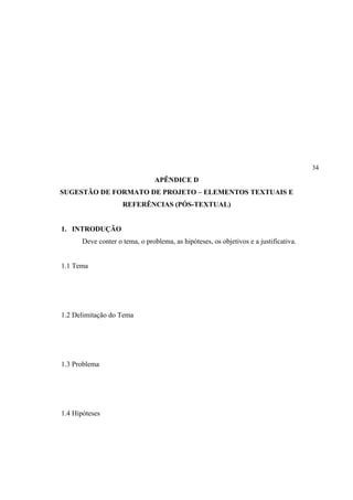 34
                                 APÊNDICE D
SUGESTÃO DE FORMATO DE PROJETO – ELEMENTOS TEXTUAIS E
                     REFERÊNCIAS (PÓS-TEXTUAL)


1. INTRODUÇÃO
       Deve conter o tema, o problema, as hipóteses, os objetivos e a justificativa.


1.1 Tema




1.2 Delimitação do Tema




1.3 Problema




1.4 Hipóteses
 