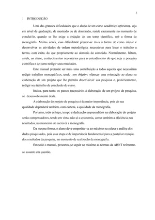3

1   INTRODUÇÃO

         Uma das grandes dificuldades que o aluno de um curso acadêmico apresenta, seja
em nível de graduação, de mestrado ou de doutorado, reside exatamente no momento de
concluí-lo, quando se lhe exige a redação de um texto científico, sob a forma de
monografia. Muitas vezes, essa dificuldade prende-se mais à forma de como iniciar e
desenvolver as atividades de ordem metodológica necessárias para levar o trabalho a
termo, com êxito, do que propriamente ao domínio do conteúdo. Normalmente, faltam,
ainda, ao aluno, conhecimentos necessários para o entendimento do que seja a pesquisa
científica e de como redigir seus resultados.
         Este manual pretende ser mais uma contribuição a todos aqueles que necessitam
redigir trabalhos monográficos, tendo por objetivo oferecer uma orientação ao aluno na
elaboração de um projeto que lhe permita desenvolver sua pesquisa e, posteriormente,
redigir seu trabalho de conclusão do curso.
         Indica, para tanto, os passos necessários à elaboração de um projeto de pesquisa,
ao desenvolvimento desta.
         A elaboração do projeto de pesquisa é da maior importância, pois de sua
qualidade dependerá também, com certeza, a qualidade da monografia.
         Portanto, todo esforço, tempo e dedicação empreendidos na elaboração do projeto
serão compensadores, tendo em vista, não só a economia, como também a eficiência nos
resultados, no momento de escrever a monografia.
         Da mesma forma, o aluno deve empenhar-se ao máximo na coleta e análise dos
dados pesquisados, pois essa etapa é de importância fundamental para a posterior redação
dos resultados da pesquisa, no momento de realização da monografia.
         Em todo o manual, procurou-se seguir ao máximo as normas da ABNT referentes

ao assunto em questão.
 