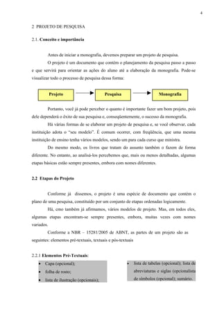 4


2 PROJETO DE PESQUISA

2.1. Conceito e importância


         Antes de iniciar a monografia, devemos preparar um projeto de pesquisa.
         O projeto é um documento que contém o planejamento da pesquisa passo a passo
e que servirá para orientar as ações do aluno até a elaboração da monografia. Pode-se
visualizar todo o processo de pesquisa dessa forma:


            Projeto                       Pesquisa                         Monografia


         Portanto, você já pode perceber o quanto é importante fazer um bom projeto, pois
dele dependerá o êxito de sua pesquisa e, conseqüentemente, o sucesso da monografia.
         Há várias formas de se elaborar um projeto de pesquisa e, se você observar, cada
instituição adota o “seu modelo”. É comum ocorrer, com freqüência, que uma mesma
instituição de ensino tenha vários modelos, sendo um para cada curso que ministra.
         Do mesmo modo, os livros que tratam do assunto também o fazem de forma
diferente. No entanto, ao analisá-los percebemos que, mais ou menos detalhadas, algumas
etapas básicas estão sempre presentes, embora com nomes diferentes.


2.2 Etapas do Projeto


         Conforme já dissemos, o projeto é uma espécie de documento que contém o
plano de uma pesquisa, constituído por um conjunto de etapas ordenadas logicamente.
         Há, cmo também já afirmamos, vários modelos de projeto. Mas, em todos eles,
algumas etapas encontram-se sempre presentes, embora, muitas vezes com nomes
variados.
         Conforme a NBR – 15281/2005 de ABNT, as partes de um projeto são as as
seguintes: elementos pré-textuais, textuais e pós-textuais


2.2.1 Elementos Pré-Textuais:
   •   Capa (opcional);                               •      lista de tabelas (opcional); lista de
   •   folha de rosto;                                       abreviaturas e siglas (opcionalista

   •   lista de ilustração (opcionais);                      de símbolos (opcional); sumário.
 