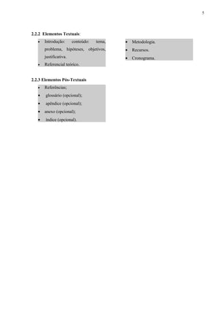 5




2.2.2 Elementos Textuais:
   •   Introdução:      conteúdo:   tema,   •   Metodologia.
       problema, hipóteses, objetivos,      •   Recursos.
       justificativa.                       •   Cronograma.
   •   Referencial teórico.


2.2.3 Elementos Pós-Textuais
   •   Referências;
   •   glossário (opcional);
   •   apêndice (opcional);
   •   anexo (opcional);
   •   índice (opcional).
 