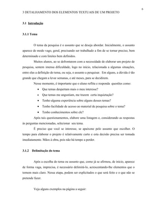 6
3 DETALHAMENTO DOS ELEMENTOS TEXTUAIS DE UM PROJETO


3.1 Introdução


3.1.1 Tema


         O tema da pesquisa é o assunto que se deseja abordar. Inicialmente, o assunto
aparece de modo vago, geral, precisando ser trabalhado a fim de se tornar preciso, bem
determinado e com limites bem definidos.
         Muitos alunos, ao se defrontarem com a necessidade de elaborar um projeto de
pesquisa, sentem imensa dificuldade, logo no início, relacionada a algumas situações,
entre elas a definição do tema, ou seja, o assunto a pesquisar. Em alguns, a dúvida é tão
grande que chegam a levar semanas, e até meses, para se decidirem.
         Nesse momento, é importante que o aluno reflita e responda questões como:
             •    Que temas despertam mais o meu interesse?
             •    Que temas me angustiam, me trazem certa inquietação?
             •    Tenho alguma experiência sobre alguns desses temas?
             •    Tenho facilidade de acesso ao material de pesquisa sobre o tema?
             •    Tenho conhecimentos sobre ele?
         Após tais questionamentos, elabore uma listagem e, considerando as respostas
às perguntas mencionadas, selecionar seu tema.
         É preciso que você se interesse, se apaixone pelo assunto que escolher. O
tempo para elaborar o projeto é relativamente curto e esta decisão precisa ser tomada
imediatamente. Mãos à obra, pois não há tempo a perder.


3.1.2   Delimitação do tema


         Após a escolha do tema ou assunto que, como já se afirmou, de início, aparece
de forma vaga, imprecisa, é necessário delimitá-lo, acrescentando-lhe elementos que o
tornem mais claro. Nessa etapa, podem ser explicitados o que será feito e o que não se
pretende fazer.


         Veja alguns exemplos na página a seguir:
 