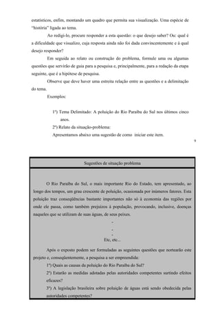 estatísticos, enfim, montando um quadro que permita sua visualização. Uma espécie de
“história” ligada ao tema.
           Ao redigi-lo, procure responder a esta questão: o que desejo saber? Ou: qual é
a dificuldade que visualizo, cuja resposta ainda não foi dada convincentemente e à qual
desejo responder?
           Em seguida ao relato ou construção do problema, formule uma ou algumas
questões que servirão de guia para a pesquisa e, principalmente, para a redação da etapa
seguinte, que é a hipótese de pesquisa.
           Observe que deve haver uma estreita relação entre as questões e a delimitação
do tema.
           Exemplos:


             1º) Tema Delimitado: A poluição do Rio Paraíba do Sul nos últimos cinco
                  anos.
             2º) Relato da situação-problema:
             Apresentamos abaixo uma sugestão de como iniciar este item.
                                                                                            9




                               Sugestões de situação problema



        O Rio Paraíba do Sul, o mais importante Rio do Estado, tem apresentado, ao
 longo dos tempos, um grau crescente de poluição, ocasionada por inúmeros fatores. Esta
 poluição traz conseqüências bastante importantes não só à economia das regiões por
 onde ele passa, como também prejuízos à população, provocando, inclusive, doenças
 naqueles que se utilizam de suas águas, de seus peixes.
                                                -
                                               -
                                               -
                                          Etc, etc...

        Após o exposto podem ser formuladas as seguintes questões que nortearão este
 projeto e, conseqüentemente, a pesquisa a ser empreendida:
        1º) Quais as causas da poluição do Rio Paraíba do Sul?
        2º) Estarão as medidas adotadas pelas autoridades competentes surtindo efeitos
        eficazes?
        3º) A legislação brasileira sobre poluição de águas está sendo obedecida pelas
        autoridades competentes?
 