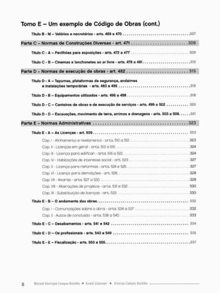Tomo E - Um exemplo de Código de Obras (cont.)
Título B - M - Velórios e necrotérios - arts. 469 e 470 307
Parte C - Normas de Construções Diversas - art. 471 309
Título C - A - Pavilhões para exposições - arts. 472 a 477 309
Título C - B - Cinemas e lanchonetes ao ar livre - arts. 478 a 481 .312
Parte D - Normas de execução de obras - art. 482 315
Título D - A - Tapumes, plataformas de segurança, andaimes
e Instalações temporárias - arts. 483 a 495 315
Título D - B - Equipamentos utilizados - arts. 496 a 498 318
Título D - C - Canteiros de obras e de execução de serviços - arts. 499 a 502 320
Título D - D - Escavações, movimento de terra, arrimos e drenagens - arts. 503 a 508 321
Parte E - Normas Administrativas 323
Título E - A - As Licenças - art. 509 323
Cop, I - Alinhamento e nivelamento - arts. 510 a 512 323
Cap. II - Licenças em geral - arts. 513 a 515 324
Cap. lll - Licença paro ediPicar - a r t s 516 a 522 324
Cap. IV - Hobitações de interesse social • art. 523 .327
Cap. V - Licença para repormos - arts. 524 e 525 327
Cap, VI - Licença para demolições - art. 526 328
Cap. VII - Alvarás - arts. 527 a 530 328
Cap VIII - Alterações de projetos - arts. 531 e 532 330
Cap. IX - Substituição de licenças • art. 533 330
Título E - B - O andamento das obras 332
Cap I - Comunicações sobre a obra - ores. 534. a 537 332
Cap. II - Autos de conclusão - arts. 538 a 540 333
Título E - C - Desabamentos - arts. 541 e 542 334
Título E - D - Os profissionais - arts. 543 a 549 335
Titulo E - E - Fiscalização - arts. 550 a 555 337
 