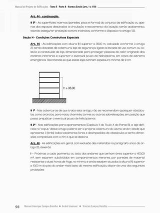 Arb. 44 - çonbinuQgõg
® 5- - As superfícies internos (paredes pisos e forros) do conjunto do edificação ou ape-
nas dos espaços destinados ã circulação e escoamento da lotação terão acabamento,
visando assegurar proteção contra incêndios, conPorme o disposto no ortigo 10Z
Seção H - Condições Construtivas Especiais
Arb. 4S - As ediPicações com altura (h) superior a 35,00 m, calculada conforme o artigo
27. serão dotadas de cobertura, laje de segurança, ligada ã escada de uso comum ou co-
letivo e constituída de laje, dimensionada para proteger pessoas do calor orígincdo dos
andares inferiores e suportar o eventual pouso de helicópteros, em casos de extrema
emergência. Recomenda-se que essas lajes tenham espessura mínima de 9 cm.
h> 35.00
§ 1
® - Nas coberturas de que t r o t o este artigo, nõa se recomendam quoisquer obstácu-
los, como anúncios, para-raios, chaminés, torres ou outras sobreleuações, em posição que
posso prejudicar a eventual pouso de helicópteros.
§ 2* - Nas ediPicações para apartamentos (Capitulo ll do Título A da Parte B), a laje defi-
nida no "caput" deste ortigo podera ser a própria cobertura do último andar desde que
apresente 3 (três) lados totalmente livres e desimpedidos de obstáculos e tenha dimen-
sões compatíveis com o Pim a que se destina.
Arb. 46 - As ediPicações em geral, com exclusão das rePeridas no parágrafo único do ar-
tigo 25 deverão;
l - Próximas a cada pavimento ou teto dos andares que tenham área superior a 400,00
m2, sem estorem subdivididos em compartimentos menores, por paredes de material
resistente a duas horos de Pego, no mínimo, e ainda estejam situados ú altura (h) superior
a 10,00 m da piso do andar mais baixo da mesma ediPicação, dispor de umo das seguintes
proteções;
 