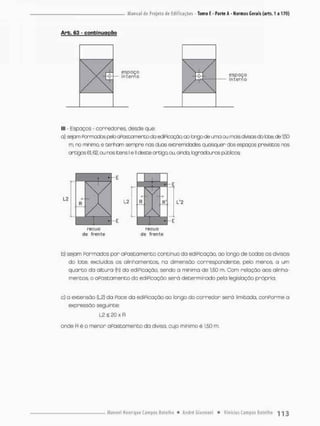 Arb, 63 - conbirujgção
espaço
interno espaço
interno
lll - Espaços - corredores, desde que:
a} ssjprri Pormados peto acostamento do ediPicação, ao bngode uma ou mois divisas do bte, de 150
m. ro minimo. e terham ssmpre nas duas extremidades quaisquer dos espaços previstes nos
artigos 61,62, ou nos tens! e II cteste artigo ou, ainda, fcgradourcs púbicos
r e c u o recuo
de f r e n t e de f r e n t e
b) sejam Pormados por aPastamento contínuo da ediPicação, ao longo de codas os divisas
do lace, excluídos os alinhamentos, na dimensão correspondente, pelo menos a urn
q u a r t o da altura {h) da ediPicação, sendo a minima de 1,50 m. Com relação aos alinha-
mentos o oPastamenco da ediPicação será determinado pela legislação prápria;
c) a extensão (L2} da Pace da edií-icaçao ao longo do corredor será limiçada, conPorme a
expressão seguinte:
12 É, 20 x R
ande Réo menor aPastamento da diviso, cujo minimo è 1,50 m.
 