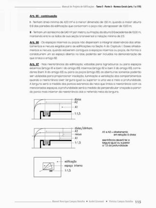 Arb. 65 - continuação
I - Tenham órea mínima de 4.CO m5 e a menor dimensão de 1.50 m, quando o maior alcura
(Hi} das par>edes da ediPicação que concorram o poço não ultrapassar de 10,00 m;
II - Tenham um acréscimo de 0.40 m* por metro, au Pnação, da altura (Hi) excedente de 10,00 m.
mantendo entre os iodos de sua seção transversal a relação mínima de 2:3.
Arb. 66 - Os espaços incernos ou poços não dispensam a integral observância dos aPas-
tomentos e recuos exigidos para as ediPicações na Seção A do Capitulo I. Esses oPosta-
mentos e recuos, quando estiverem contíguos a espaços incernos ou poços, de Parma a
constituírem um só espaço aberto no lote. poderão ser incluídos na demonstração de
que Crato o artigo 62.
Arb. 67 • Mas reentránçias da ediPicaçúa voltadas para logradouros ou para espaços
externos (artigo 61 e item I do artigo 63), internos {artigo 62 e item II do artigo 63), corre-
dores [item lll do artigo 63) ou para os poços (artigo 65). as aberturas somente poderão
•ser utilizadas para proporcionar tnsolação, iluminação e ventilação dos compareimentos
quando o reentrãncia tiver largura igual ou superior a uma vez e meio a proPundidade.
A largura será a medida dos pontos extremos da r e t o que limita a reentráncio com os
mencionados espaços; a proPundidade será a medida da perpendicular traçada o partir
do ponto mais interior da reentrãncia até a rePerida r e t a da largura.
divisa/alinham.
< - A2 Al e A2 = afastamento
em íelcçõa â divisa
recuo
Al
reentíância deverá ter a
largura igual ou superior
o 1,5 da profundidade
edificação
espaço interno
 