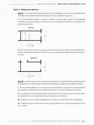 Seção C - Relação piso aberturas
Arb. 75 - Cs compareimentos de permanência prolongada, para serem suficientemente
Iluminados e ventilados, deverão satisPozer às duas condições seguintes
I - Ter comprimento inferior ou igual a 3 vezes o seu pe-direito. sendo a profundidade
contada a começar da abertura iluminante ou da projeção da cobertura ou saliência do
pavimento superior;
c o r t e
- T - 1
l < 3a
1
1 - Ter comprimento inPerior ou igual a 3 vezes a sua lorgura, sendo a prafundidade con-
tada a começar da abertura iluminante ou do avanço das paredes laterais do compar-
timento,
planta
1 1
Q
1
L •
L < 3a
Arb. 76 - As aberturas para iluminaçao e ventilação dos campartimentos de permanência
prolongada e dos de transitória deverão apresentar as seguintes condições mínimas:
I - Área correspondente a 1/7 da óreo do compartimento, se este f o r de permanêncio
prolongada, e a IflQ da área do compartimento, se f o r de permanência transitória;
II - Em qualquer caso, não terão áreas inferiores o 0,70 m2 e 0,30 m?, paro comportimen-
tos de permanência, respectivamente, prolongado e transitória,
III - Metade, no minimo, da área exigida paro • abertura deverá permitir a ventilação;
iv - A distância entre a face inperior da verga da abertura e o piso não poderá ser inpe-
rior a 1,80 m,
 