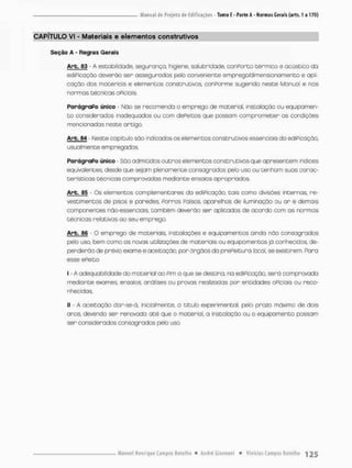 CAPÍTULO VI - Materiais e elementos construtivos
Seção A - Regras Gerais
Arb. 53 - A estabilidade, segurança, higiene, salubridade, conforto térmico e acústico da
ediPicação deverão ser assegurados pelo conveniente empregatíimenssonamento e apli-
cação dos materiais e elementos construtivos conPorme sugerido neste Manual e nas
normas técnicas oficiais
ParágraPo único - Não se recomenda o emprego de material, instalação ou equipamen-
t o considerados inadequados ou com dePeitos que possam comprometer os condições
mencionados neste artigo
Arb. 84 - Neste capitulo são indicados os elementos construtivas essenciais da ediPicação,
usuolmente empregados,
ParágraPo único - Sõo admitidos outras elementos construtivos que apresentem índices
equivalentes, desde que sejam plenamente consagrados péb uso ou tenham suas carac-
terísticas técnicas comprovadas mediante ensaios opropriodos.
Arb. fl5 - Os elementos complementares da ediPicação, tais como divisões internas, re-
vestimentos de pisos e paredes. Forros Falsos, aparelhos de iluminação ou a r e demais
componentes não-essenciais, também deverão ser aplicados de acordo com as normas
técnicos relativas ao seu emprego.
Arb. 66 - O emprego de materiais, instalações e equipamentos ainda não consagrados
pelo uso, bem como as novas utilizações de materiais ou equipamentos já conhecidos, de-
penderão de prévia exame e aceitação, por órgãos da prefeitura local, se existirem. Fora
esse efeito;
I - A adequabilidade do material ao Fim a que se destino, na ediPicação, será comprovada
mediante exames, ensaios, análises ou provas realizadas por entidades oPiciais ou reco-
nhecidas
II - A aceitação dar-se-á, inicialmente, a titulo experimental, pelo proza máximo de dois
anos devendo ser renovada até que o material, a instalação ou o equipamento possam
ser considerados consagrados pelo uso,
 