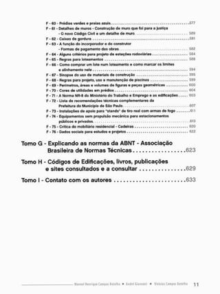 F - 60 - Prédios verdes e praias a z u i s . . . . , , , , . , 577
F - 61 - Detalhes de muros - Construção de muro que foi para a justiça
- o novo Código Civil e um detalhe de muro 589
F - 62 - Caixas de gordura 581
F - 63 - A função do incorporador e do construtor
- Formas de pagamento das obras 562
F - 64 - Alguns critérios para projeto de estações rodoviárias 584
F - 65 - Regras para loteamentos . , , . , , , , . . . 588
F - 66 - Como comprar um lote num loteamento e como marcar os limites
e alinhamento nele , , . . , . . . . . . . . . . . , 594
F - 67 - Sinopse do uso de materiais de construção 595
F - 68 - Regras para projeto, uso e manutenção de piscinas 599
F - 69 - Perímetros, áreas e volumes de figuras e peças geométricas 600
F - 70 - Cores de utilidades em prédios 604
F - 71 - A Norma NR-8 do Ministério do Trabalho e Emprego e as edificações 603
F - 72 - Lista de recomendações técnicas com pie montares da
Prefeitura do Município de São Paulo 607
F - 73 - Instalações de apoio para "stands" de tiro real com armas de fogo 611
F - 74 - Equipamentos sem propulsão mecânica para estacionamentos
públicos e privados - • • 613
F * 75 - Crítica do mobiliário residencial - Cadeiras 620
F - 76 - Dados sociais para estudos e projetos 622
Tomo G - Explicando as normas da ABNT - Associação
Brasileira de Normas Técnicas 623
Tomo H - Códigos de Edificações, livros, publicações
e sites consultados e a consultar 629
Tomo I - Contato com os autores 633
 